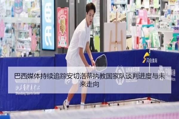 巴西媒体持续追踪安切洛蒂执教国家队谈判进度与未来走向