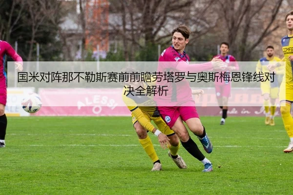 国米对阵那不勒斯赛前前瞻劳塔罗与奥斯梅恩锋线对决全解析